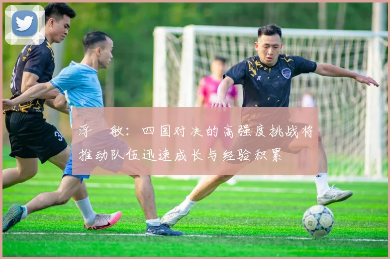 浮嶋敏：四国对决的高强度挑战将推动队伍迅速成长与经验积累