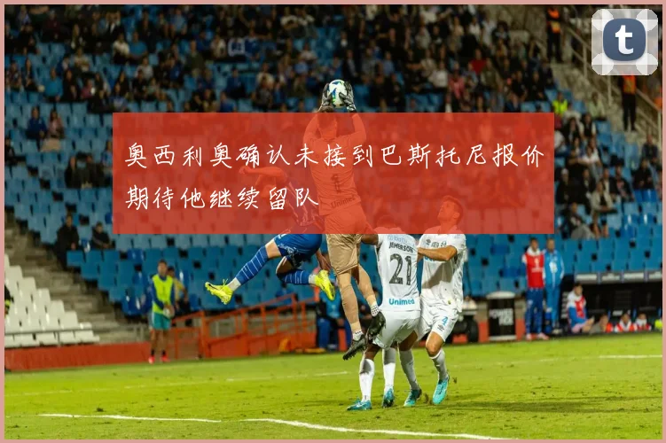 奥西利奥确认未接到巴斯托尼报价期待他继续留队