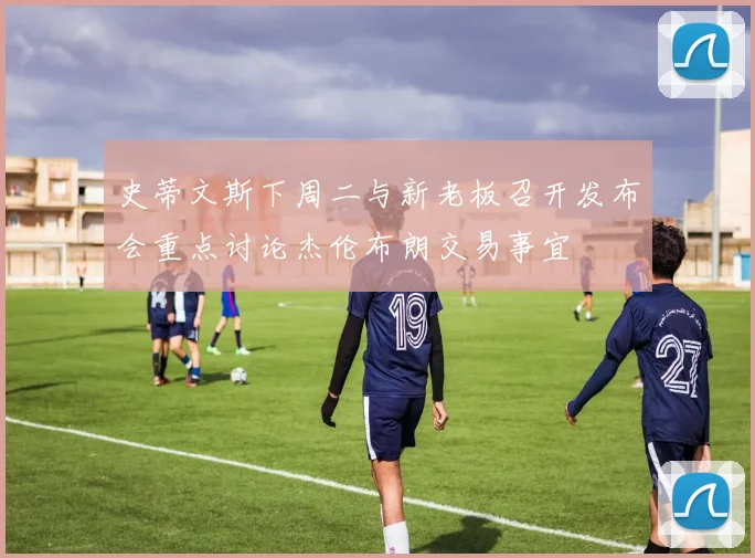史蒂文斯下周二与新老板召开发布会重点讨论杰伦布朗交易事宜
