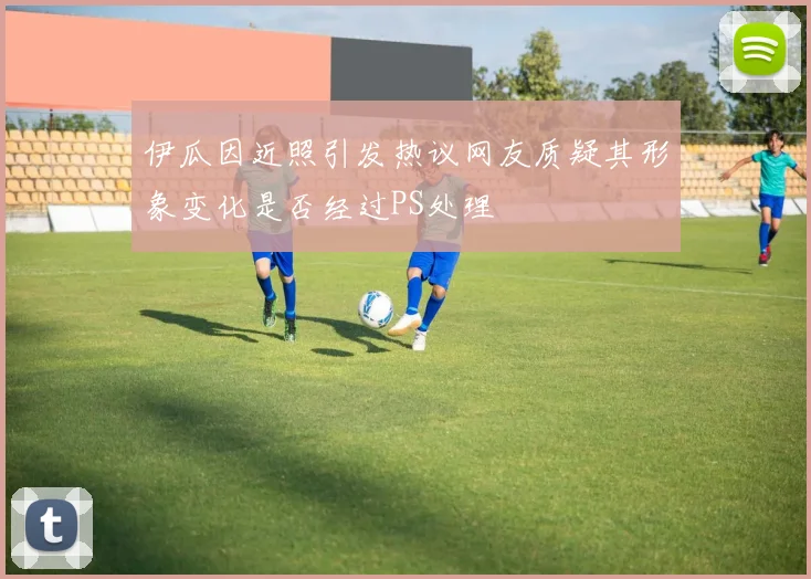 伊瓜因近照引发热议网友质疑其形象变化是否经过PS处理