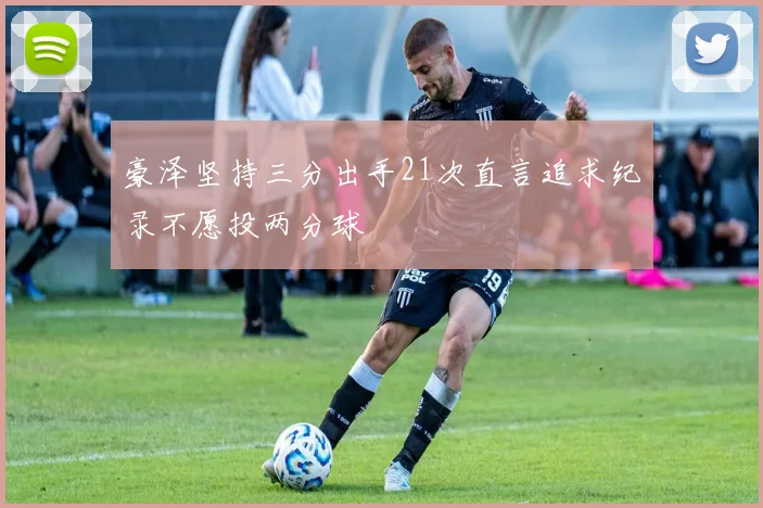 豪泽坚持三分出手21次直言追求纪录不愿投两分球