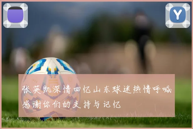 张英凯深情回忆山东球迷热情呼喊感谢你们的支持与记忆