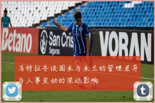 马特拉齐谈国米与米兰的管理差异与人事变动的深远影响