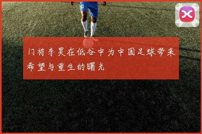 门将李昊在低谷中为中国足球带来希望与重生的曙光