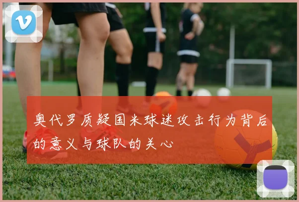 奥代罗质疑国米球迷攻击行为背后的意义与球队的关心