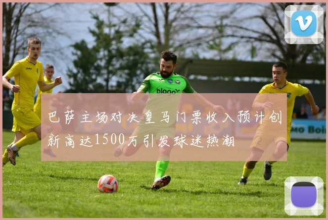 巴萨主场对决皇马门票收入预计创新高达1500万引发球迷热潮