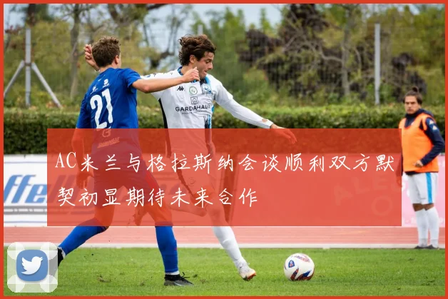 AC米兰与格拉斯纳会谈顺利双方默契初显期待未来合作