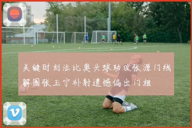 关键时刻法比奥头球助攻张源门线解围张玉宁补射遗憾偏出门框