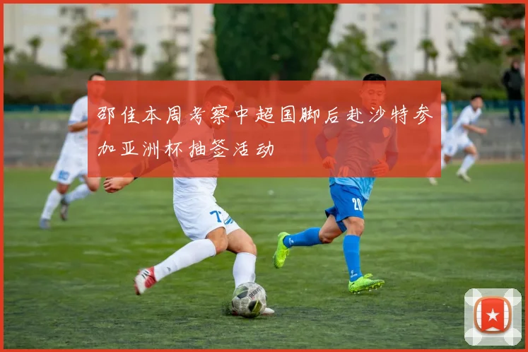 邵佳本周考察中超国脚后赴沙特参加亚洲杯抽签活动