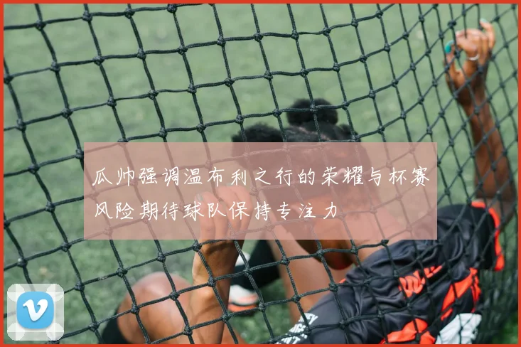 瓜帅强调温布利之行的荣耀与杯赛风险期待球队保持专注力