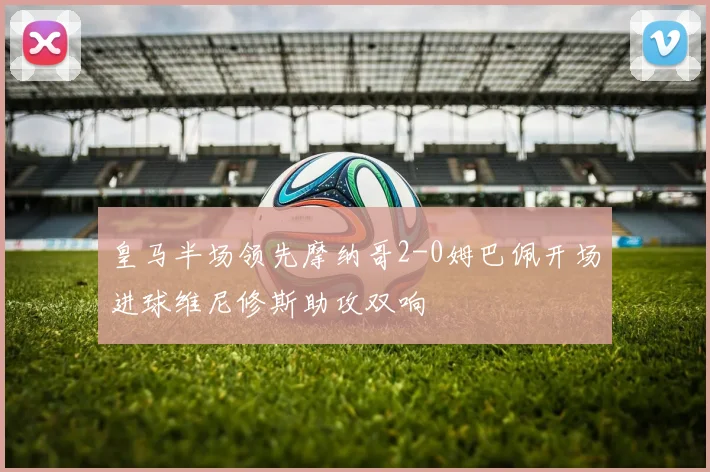 皇马半场领先摩纳哥2-0姆巴佩开场进球维尼修斯助攻双响