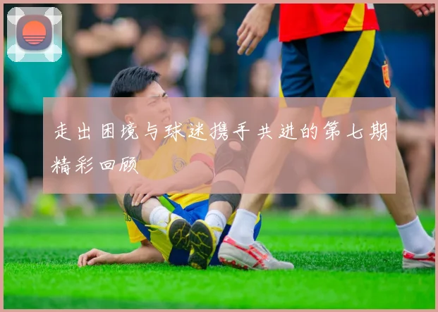 走出困境与球迷携手共进的第七期精彩回顾