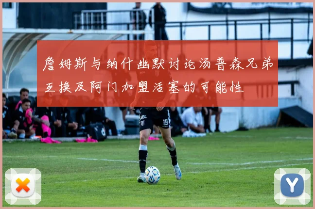 詹姆斯与纳什幽默讨论汤普森兄弟互换及阿门加盟活塞的可能性