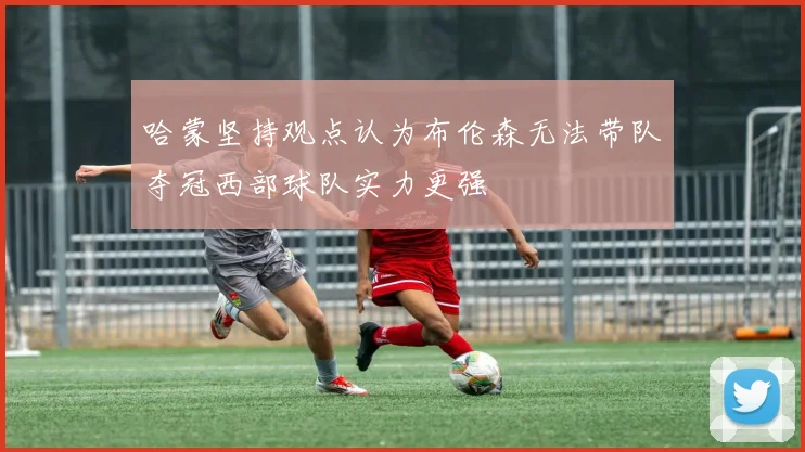 哈蒙坚持观点认为布伦森无法带队夺冠西部球队实力更强